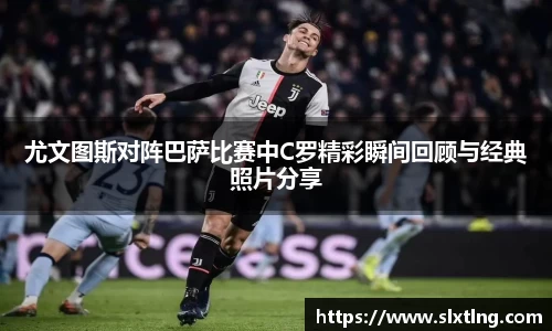 尤文图斯对阵巴萨比赛中C罗精彩瞬间回顾与经典照片分享